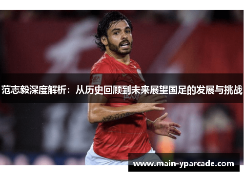 范志毅深度解析:从历史回顾到未来展望国足的发展与挑战 范志毅深度解析:从历史回顾到未来展望国足的发展与挑战