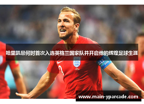 哈里凯恩何时首次入选英格兰国家队并开启他的辉煌足球生涯 哈里凯恩何时首次入选英格兰国家队并开启他的辉煌足球生涯