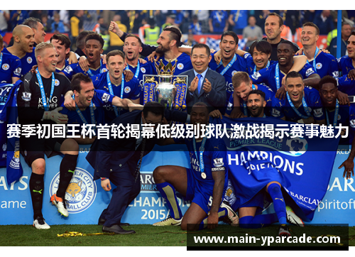 赛季初国王杯首轮揭幕低级别球队激战揭示赛事魅力 赛季初国王杯首轮揭幕低级别球队激战揭示赛事魅力