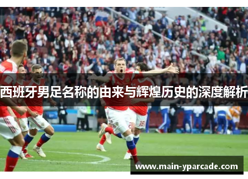 西班牙男足名称的由来与辉煌历史的深度解析 西班牙男足名称的由来与辉煌历史的深度解析