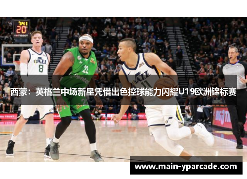 西蒙：英格兰中场新星凭借出色控球能力闪耀U19欧洲锦标赛