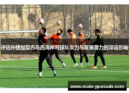 评估孙捷加盟青岛西海岸对球队实力与发展潜力的深远影响