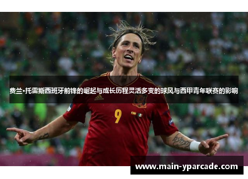 费兰·托雷斯西班牙前锋的崛起与成长历程灵活多变的球风与西甲青年联赛的影响