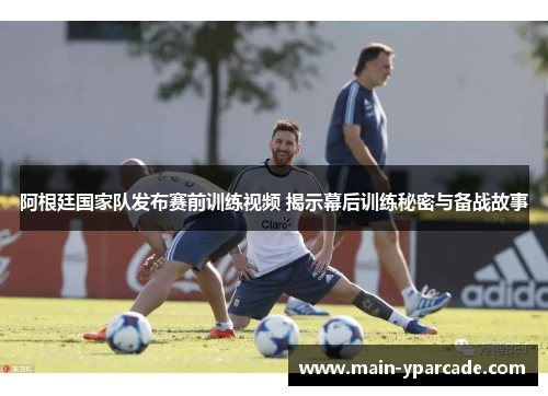 阿根廷国家队发布赛前训练视频 揭示幕后训练秘密与备战故事