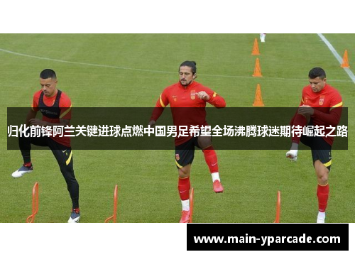 归化前锋阿兰关键进球点燃中国男足希望全场沸腾球迷期待崛起之路