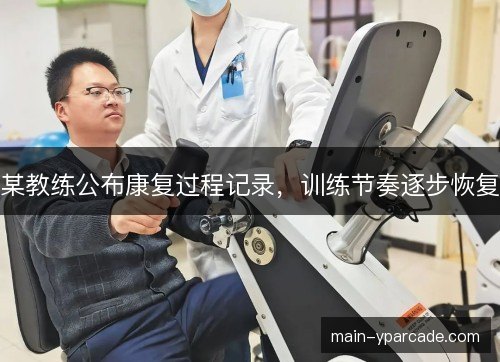 某教练公布康复过程记录,训练节奏逐步恢复 某教练公布康复过程记录,训练节奏逐步恢复